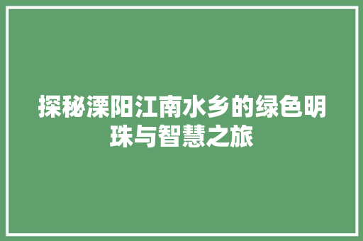 探秘溧阳江南水乡的绿色明珠与智慧之旅