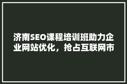 济南SEO课程培训班助力企业网站优化，抢占互联网市场先机 神马SEO