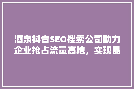 酒泉抖音SEO搜索公司助力企业抢占流量高地，实现品牌腾飞 网站建设公司