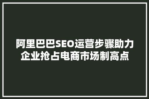 阿里巴巴SEO运营步骤助力企业抢占电商市场制高点 神马SEO