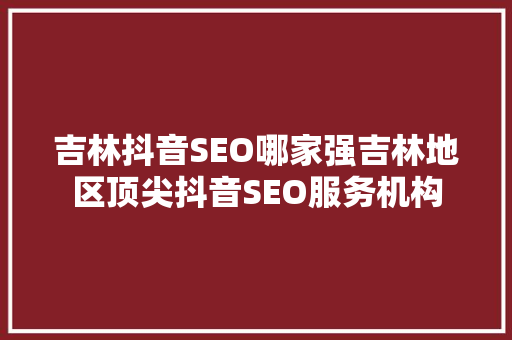 吉林抖音SEO哪家强吉林地区顶尖抖音SEO服务机构 搜狗SEO
