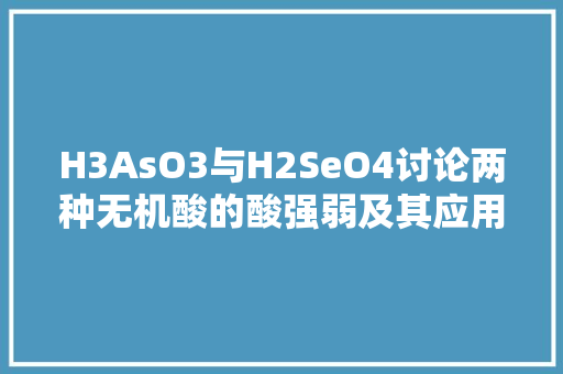 H3AsO3与H2SeO4讨论两种无机酸的酸强弱及其应用 搜狗SEO