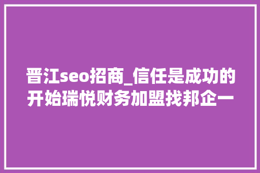 晋江seo招商_信任是成功的开始瑞悦财务加盟找邦企一天就喜签8单 晋江seo招商_信任是成功的开始瑞悦财务加盟找邦企一天就喜签8单 神马SEO