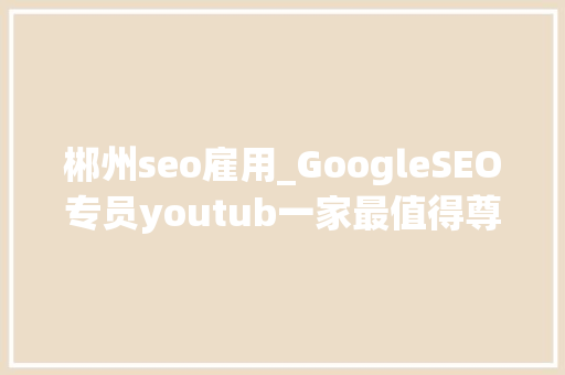 郴州seo雇用_GoogleSEO专员youtub一家最值得尊重的互联网公司 郴州seo雇用_GoogleSEO专员youtub一家最值得尊重的互联网公司 搜狗SEO