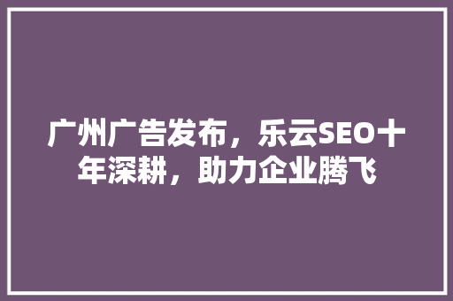 广州广告发布，乐云SEO十年深耕，助力企业腾飞 网站建设公司