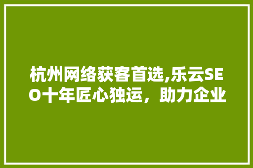 杭州网络获客首选,乐云SEO十年匠心独运，助力企业腾飞