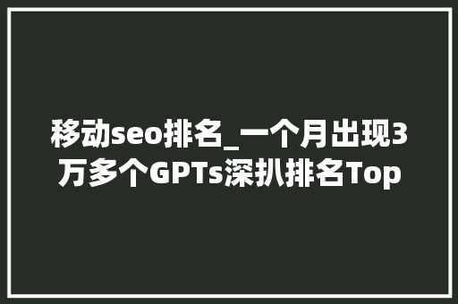移动seo排名_一个月出现3万多个GPTs深扒排名Top 50 GPTs 必应SEO 移动seo排名_一个月出现3万多个GPTs深扒排名Top 50 GPTs 移动seo排名_一个月出现3万多个GPTs深扒排名Top 50 GPTs 必应SEO