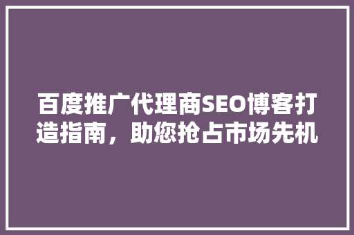 百度推广代理商SEO博客打造指南，助您抢占市场先机