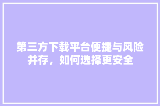 第三方下载平台便捷与风险并存，如何选择更安全