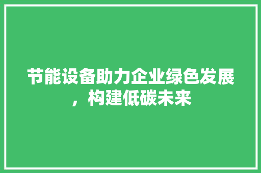 节能设备助力企业绿色发展，构建低碳未来 搜狗SEO