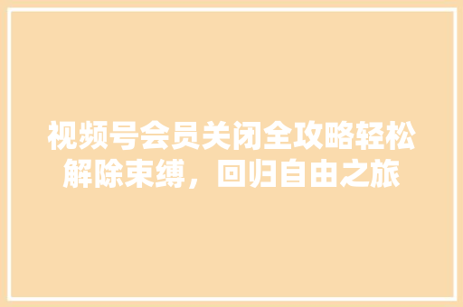 视频号会员关闭全攻略轻松解除束缚，回归自由之旅 百度SEO