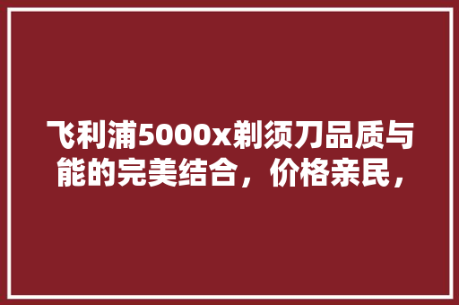 飞利浦5000x剃须刀品质与能的完美结合，价格亲民，值得入手 搜狗SEO