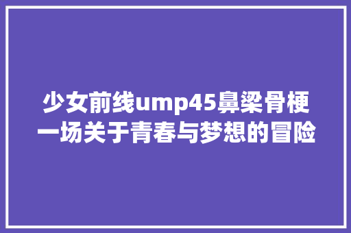 少女前线ump45鼻梁骨梗一场关于青春与梦想的冒险之旅 必应SEO