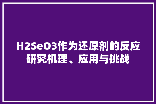 H2SeO3作为还原剂的反应研究机理、应用与挑战 神马SEO