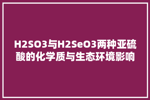 H2SO3与H2SeO3两种亚硫酸的化学质与生态环境影响研究 百度SEO