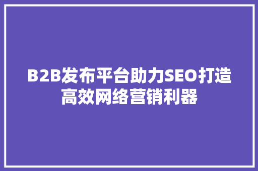 B2B发布平台助力SEO打造高效网络营销利器 百度SEO