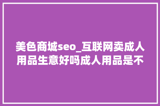 美色商城seo_互联网卖成人用品生意好吗成人用品是不是暴利 美色商城seo_互联网卖成人用品生意好吗成人用品是不是暴利 搜狗SEO