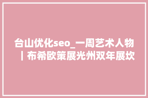 台山优化seo_一周艺术人物｜布希欧策展光州双年展坎帕纳开讲设计兄弟情