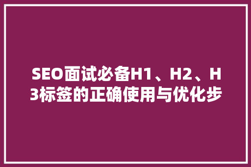 SEO面试必备H1、H2、H3标签的正确使用与优化步骤 搜狗SEO