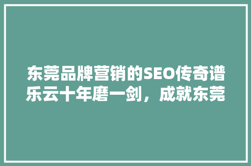 东莞品牌营销的SEO传奇谱乐云十年磨一剑，成就东莞品牌新高度