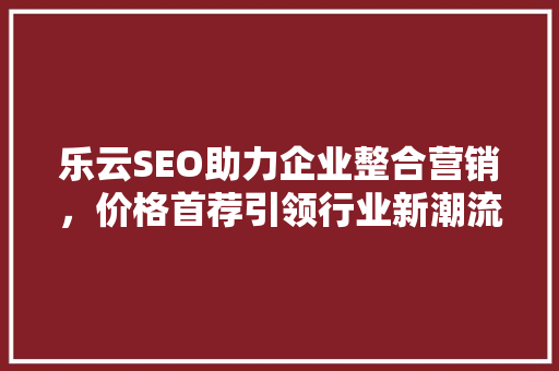 乐云SEO助力企业整合营销，价格首荐引领行业新潮流 必应SEO