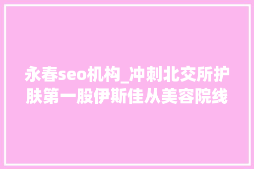 永春seo机构_冲刺北交所护肤第一股伊斯佳从美容院线产品转型大年夜客户却涉嫌传销 永春seo机构_冲刺北交所护肤第一股伊斯佳从美容院线产品转型大年夜客户却涉嫌传销 百度SEO