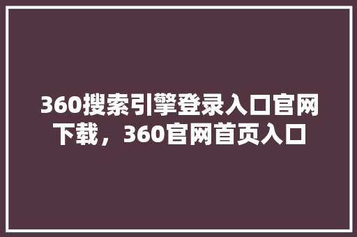 360搜索引擎登录入口官网下载，360官网首页入口