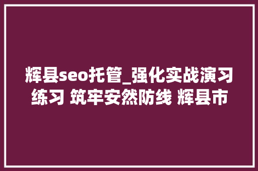 辉县seo托管_强化实战演习练习 筑牢安然防线 辉县市百泉镇开展校外托管机构安然检查暨消防演习练习 必应SEO