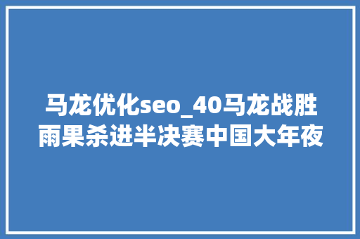 马龙优化seo_40马龙战胜雨果杀进半决赛中国大年夜满贯35岁龙队状态极好 马龙优化seo_40马龙战胜雨果杀进半决赛中国大年夜满贯35岁龙队状态极好 百度SEO