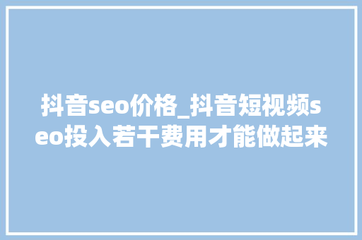 抖音seo价格_抖音短视频seo投入若干费用才能做起来 抖音seo价格_抖音短视频seo投入若干费用才能做起来 网站建设公司