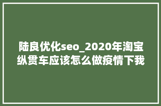 陆良优化seo_2020年淘宝纵贯车应该怎么做疫情下我对淘宝纵贯车的思虑 陆良优化seo_2020年淘宝纵贯车应该怎么做疫情下我对淘宝纵贯车的思虑 搜狗SEO
