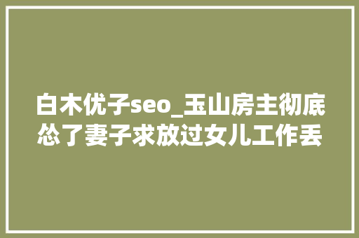 白木优子seo_玉山房主彻底怂了妻子求放过女儿工作丢了儿子还没成家 白木优子seo_玉山房主彻底怂了妻子求放过女儿工作丢了儿子还没成家 必应SEO