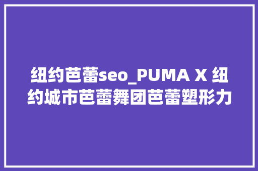纽约芭蕾seo_PUMA X 纽约城市芭蕾舞团芭蕾塑形力量演习课程 正式上岸中国 搜狗SEO