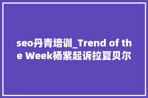 seo丹青培训_Trend of the Week杨紫起诉拉夏贝尔子品牌获赔25万DR钻戒成本4000元卖15万 seo丹青培训_Trend of the Week杨紫起诉拉夏贝尔子品牌获赔25万DR钻戒成本4000元卖15万 SEO关键词