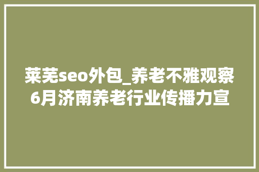 莱芜seo外包_养老不雅观察6月济南养老行业传播力宣告 比较上个月降142 莱芜seo外包_养老不雅观察6月济南养老行业传播力宣告 比较上个月降142 必应SEO