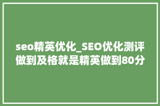 seo精英优化_SEO优化测评做到及格就是精英做到80分以上就是专家原创 seo精英优化_SEO优化测评做到及格就是精英做到80分以上就是专家原创 神马SEO