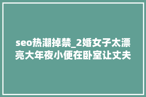 seo热潮掉禁_2婚女子太漂亮大年夜小便在卧室让丈夫端盆接女子 seo热潮掉禁_2婚女子太漂亮大年夜小便在卧室让丈夫端盆接女子 神马SEO