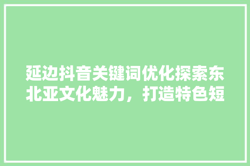 延边抖音关键词优化探索东北亚文化魅力，打造特色短视频内容