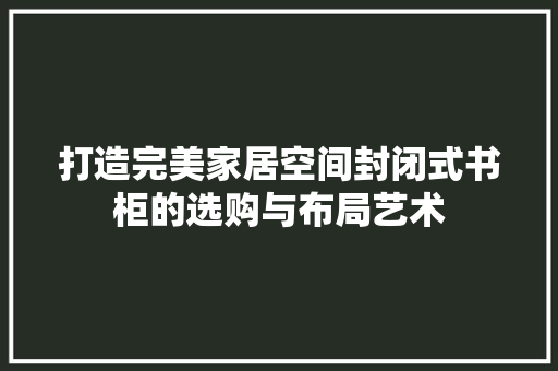 打造完美家居空间封闭式书柜的选购与布局艺术 搜狗SEO