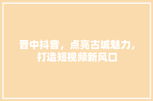 晋中抖音，点亮古城魅力，打造短视频新风口 百度SEO