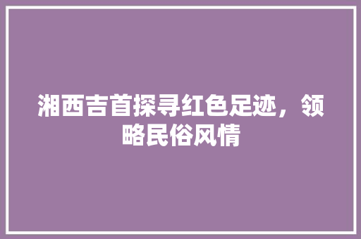 湘西吉首探寻红色足迹，领略民俗风情