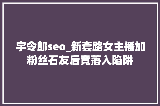 宇令郎seo_新套路女主播加粉丝石友后竟落入陷阱 宇令郎seo_新套路女主播加粉丝石友后竟落入陷阱 神马SEO