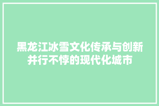 黑龙江冰雪文化传承与创新并行不悖的现代化城市