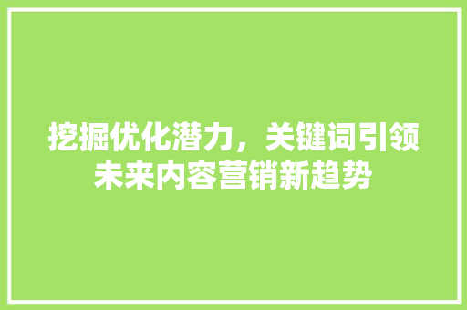 挖掘优化潜力，关键词引领未来内容营销新趋势 神马SEO