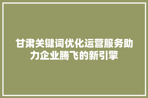 甘肃关键词优化运营服务助力企业腾飞的新引擎 百度SEO