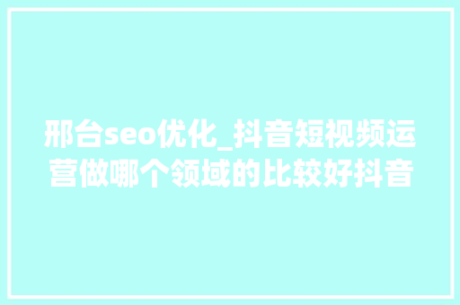 邢台seo优化_抖音短视频运营做哪个领域的比较好抖音的成长倾向怎么样 邢台seo优化_抖音短视频运营做哪个领域的比较好抖音的成长倾向怎么样 百度SEO