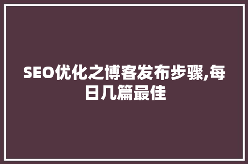 SEO优化之博客发布步骤,每日几篇最佳 网站建设公司