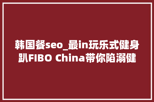 韩国餐seo_最in玩乐式健身趴FIBO China带你陷溺健身无法自拔 韩国餐seo_最in玩乐式健身趴FIBO China带你陷溺健身无法自拔 必应SEO