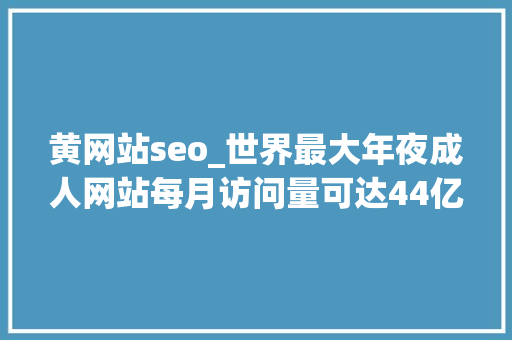 黄网站seo_世界最大年夜成人网站每月访问量可达44亿成人网站为何屡禁不止 黄网站seo_世界最大年夜成人网站每月访问量可达44亿成人网站为何屡禁不止 百度SEO