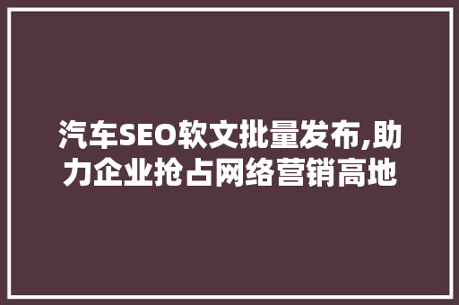 汽车SEO软文批量发布,助力企业抢占网络营销高地 神马SEO
